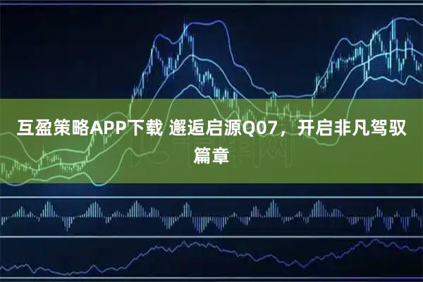 互盈策略APP下载 邂逅启源Q07，开启非凡驾驭篇章